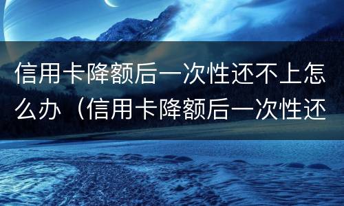 信用卡降额后一次性还不上怎么办（信用卡降额后一次性还不上怎么办呢）