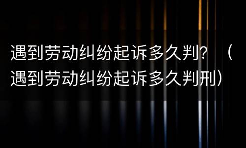 遇到劳动纠纷起诉多久判？（遇到劳动纠纷起诉多久判刑）