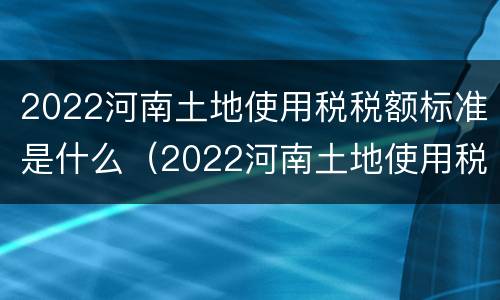 2022河南土地使用税税额标准是什么（2022河南土地使用税税额标准是什么呢）