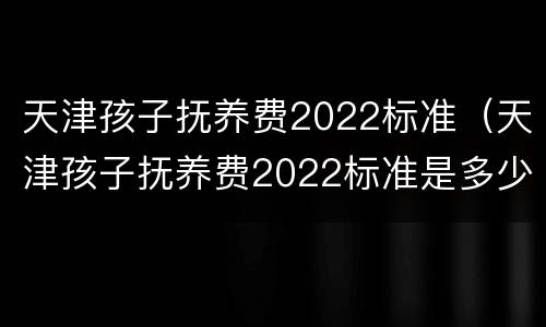 天津孩子抚养费2022标准（天津孩子抚养费2022标准是多少钱）