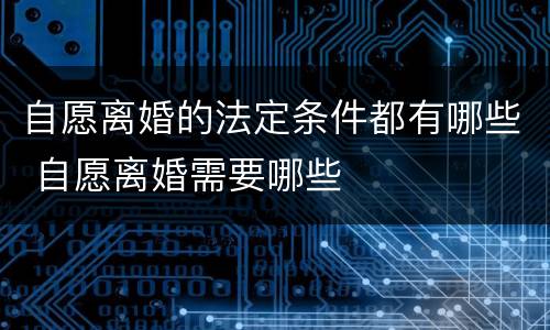 自愿离婚的法定条件都有哪些 自愿离婚需要哪些