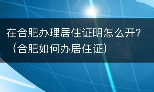 在合肥办理居住证明怎么开？（合肥如何办居住证）