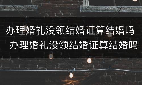 办理婚礼没领结婚证算结婚吗 办理婚礼没领结婚证算结婚吗