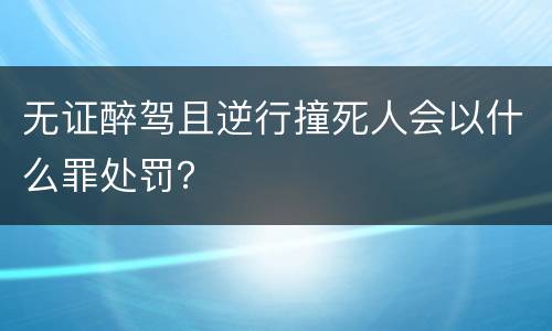 无证醉驾且逆行撞死人会以什么罪处罚？