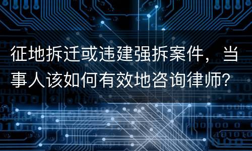 征地拆迁或违建强拆案件，当事人该如何有效地咨询律师？