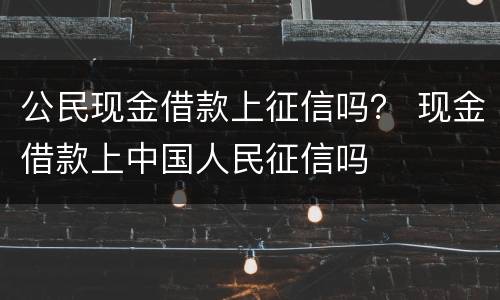 公民现金借款上征信吗？ 现金借款上中国人民征信吗