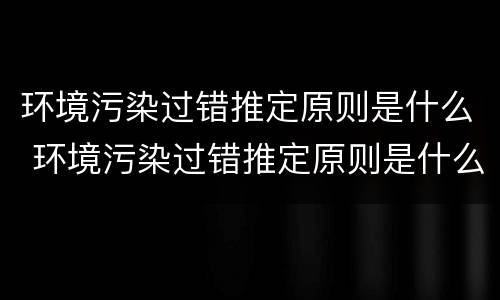 环境污染过错推定原则是什么 环境污染过错推定原则是什么