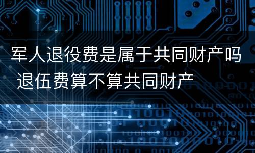 军人退役费是属于共同财产吗 退伍费算不算共同财产