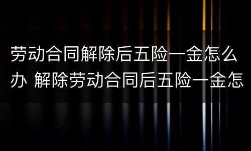 劳动合同解除后五险一金怎么办 解除劳动合同后五险一金怎么处理