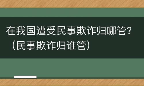 在我国遭受民事欺诈归哪管？（民事欺诈归谁管）