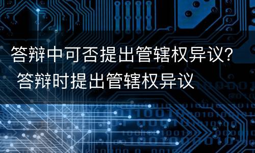 答辩中可否提出管辖权异议？ 答辩时提出管辖权异议