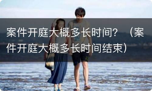 案件开庭大概多长时间？（案件开庭大概多长时间结束）