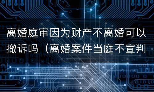 离婚庭审因为财产不离婚可以撤诉吗（离婚案件当庭不宣判吗）