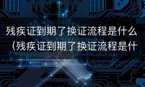 残疾证到期了换证流程是什么（残疾证到期了换证流程是什么意思）