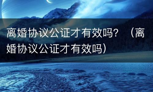离婚协议公证才有效吗？（离婚协议公证才有效吗）