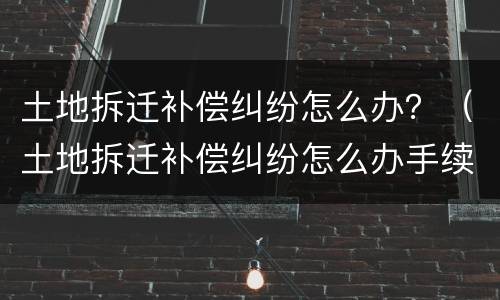 土地拆迁补偿纠纷怎么办？（土地拆迁补偿纠纷怎么办手续）