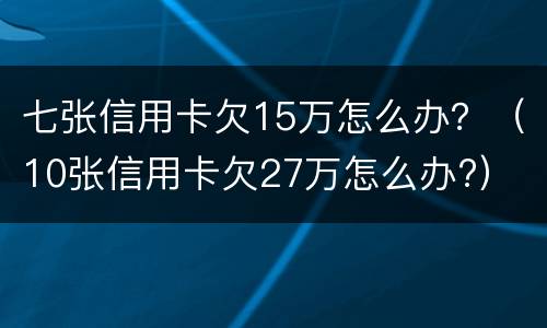 七张信用卡欠15万怎么办？（10张信用卡欠27万怎么办?）