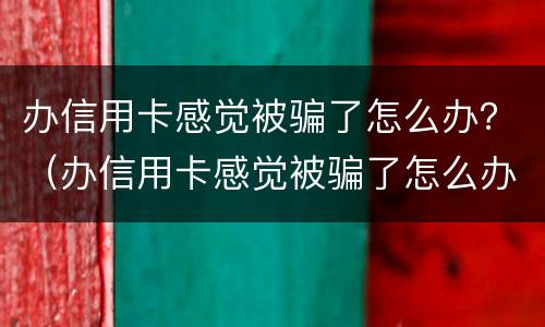 办信用卡感觉被骗了怎么办？（办信用卡感觉被骗了怎么办）