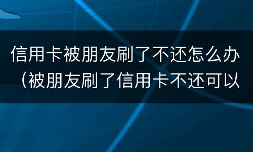 信用卡被朋友刷了不还怎么办（被朋友刷了信用卡不还可以报警吗）