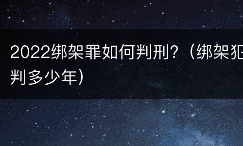 2022绑架罪如何判刑?（绑架犯判多少年）