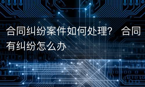 合同纠纷案件如何处理？ 合同有纠纷怎么办