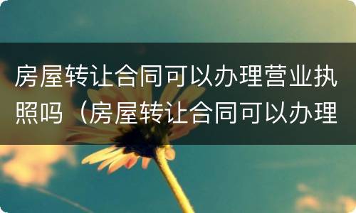 房屋转让合同可以办理营业执照吗（房屋转让合同可以办理营业执照吗要多少钱）