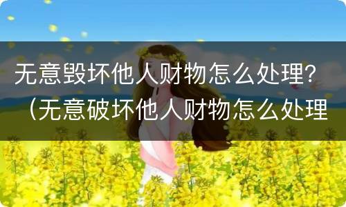 无意毁坏他人财物怎么处理？（无意破坏他人财物怎么处理）