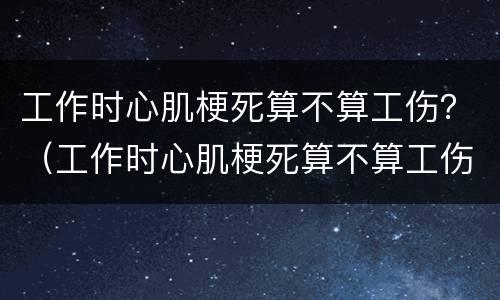 工作时心肌梗死算不算工伤？（工作时心肌梗死算不算工伤范围）