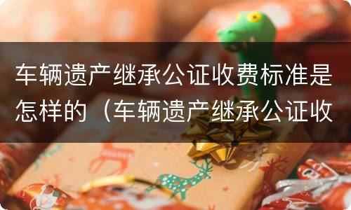 车辆遗产继承公证收费标准是怎样的（车辆遗产继承公证收费标准是怎样的呢）