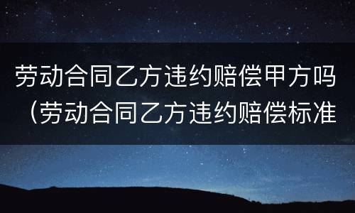 劳动合同乙方违约赔偿甲方吗（劳动合同乙方违约赔偿标准）