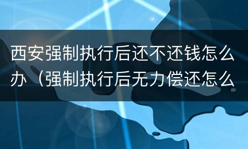 西安强制执行后还不还钱怎么办（强制执行后无力偿还怎么办）