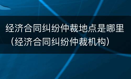 经济合同纠纷仲裁地点是哪里（经济合同纠纷仲裁机构）