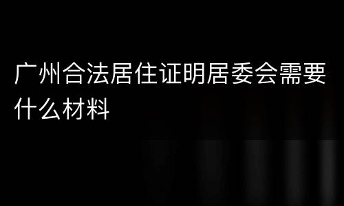 广州合法居住证明居委会需要什么材料