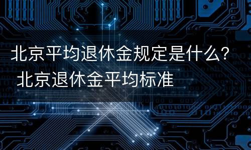 北京平均退休金规定是什么？ 北京退休金平均标准