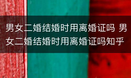 男女二婚结婚时用离婚证吗 男女二婚结婚时用离婚证吗知乎