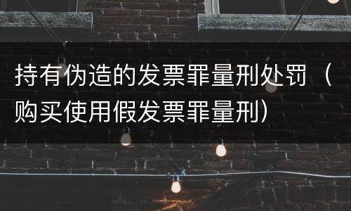 持有伪造的发票罪量刑处罚（购买使用假发票罪量刑）