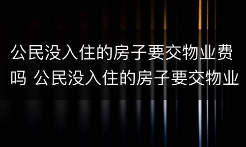 公民没入住的房子要交物业费吗 公民没入住的房子要交物业费吗合法吗