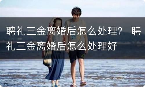 聘礼三金离婚后怎么处理？ 聘礼三金离婚后怎么处理好