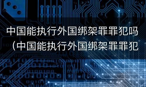 中国能执行外国绑架罪罪犯吗（中国能执行外国绑架罪罪犯吗知乎）