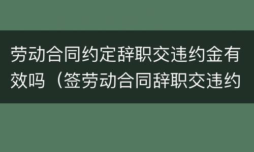 劳动合同约定辞职交违约金有效吗（签劳动合同辞职交违约金么）