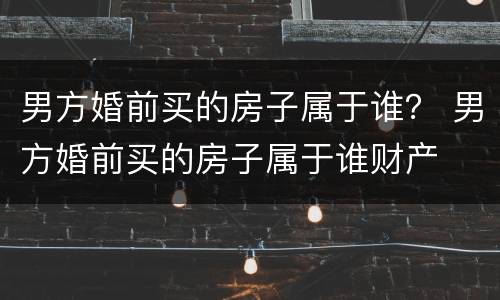 男方婚前买的房子属于谁？ 男方婚前买的房子属于谁财产
