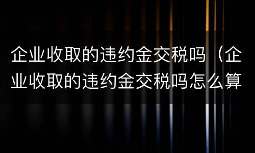 企业收取的违约金交税吗（企业收取的违约金交税吗怎么算）