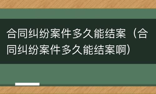 合同纠纷案件多久能结案（合同纠纷案件多久能结案啊）