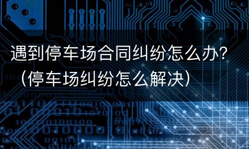 遇到停车场合同纠纷怎么办？（停车场纠纷怎么解决）