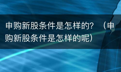 申购新股条件是怎样的？（申购新股条件是怎样的呢）