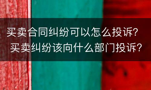 买卖合同纠纷可以怎么投诉？ 买卖纠纷该向什么部门投诉?