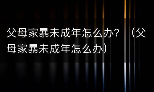 父母家暴未成年怎么办？（父母家暴未成年怎么办）