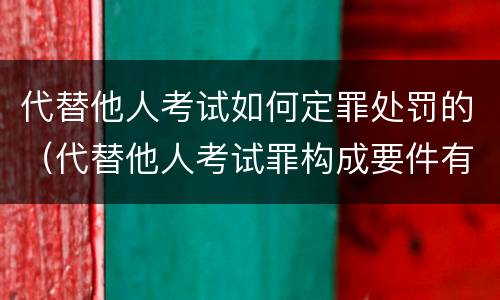 代替他人考试如何定罪处罚的（代替他人考试罪构成要件有何规定）