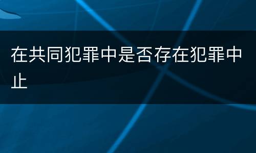 在共同犯罪中是否存在犯罪中止