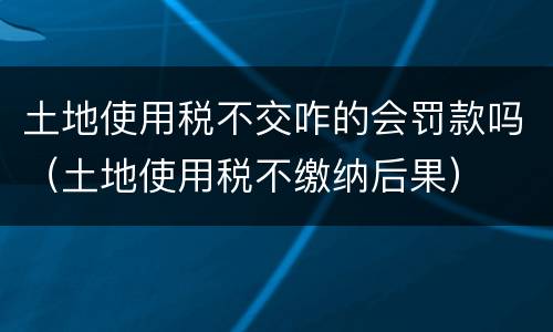 土地使用税不交咋的会罚款吗（土地使用税不缴纳后果）